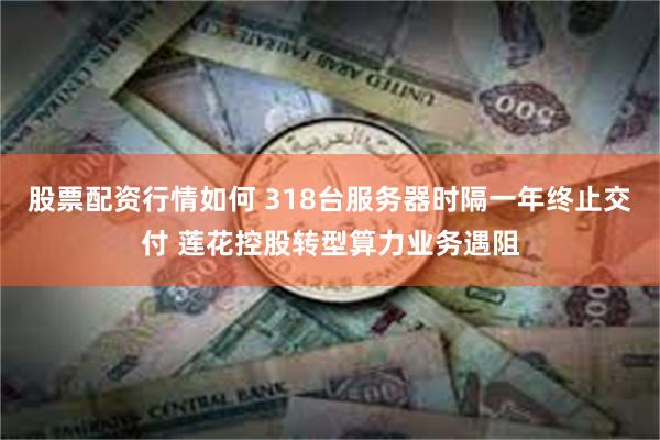 股票配资行情如何 318台服务器时隔一年终止交付 莲花控股转型算力业务遇阻