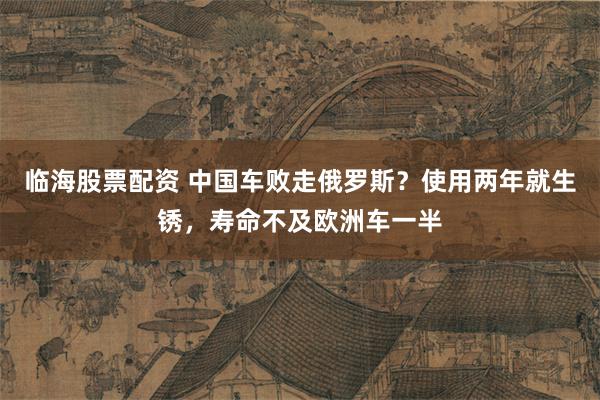 临海股票配资 中国车败走俄罗斯？使用两年就生锈，寿命不及欧洲车一半