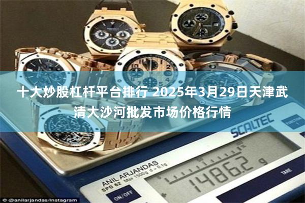 十大炒股杠杆平台排行 2025年3月29日天津武清大沙河批发市场价格行情