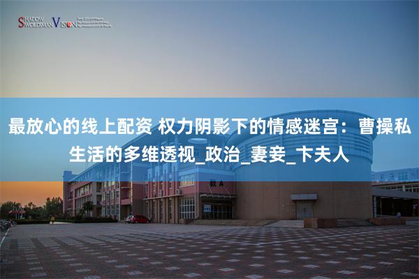 最放心的线上配资 权力阴影下的情感迷宫：曹操私生活的多维透视_政治_妻妾_卞夫人