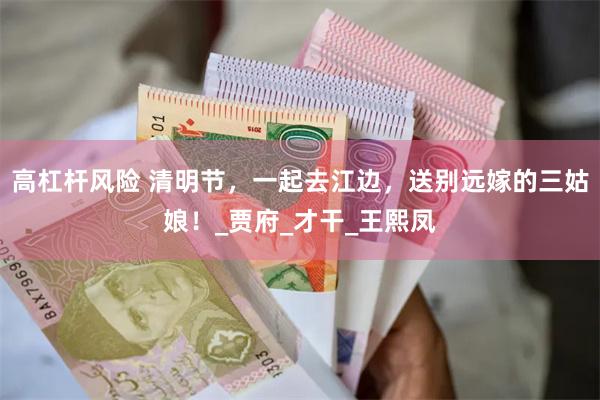 高杠杆风险 清明节，一起去江边，送别远嫁的三姑娘！_贾府_才干_王熙凤