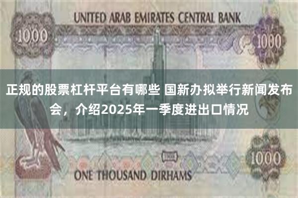正规的股票杠杆平台有哪些 国新办拟举行新闻发布会，介绍2025年一季度进出口情况
