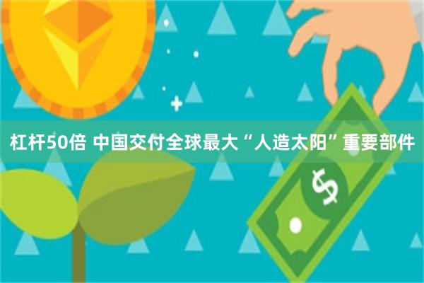 杠杆50倍 中国交付全球最大“人造太阳”重要部件