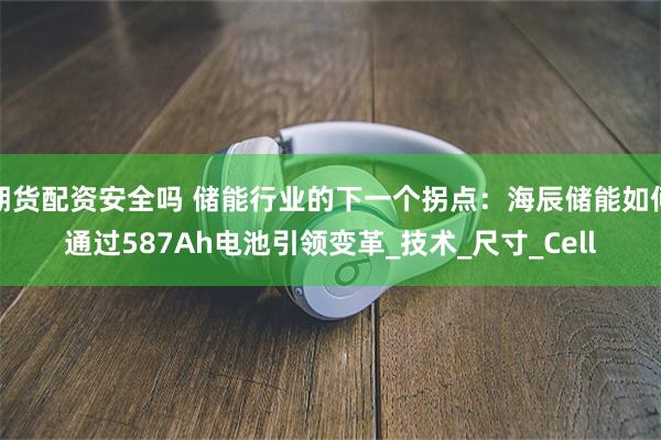期货配资安全吗 储能行业的下一个拐点：海辰储能如何通过587Ah电池引领变革_技术_尺寸_Cell