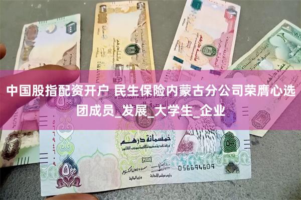 中国股指配资开户 民生保险内蒙古分公司荣膺心选团成员_发展_大学生_企业