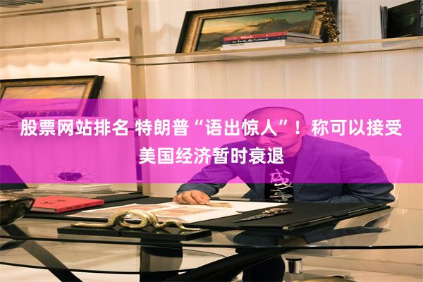 股票网站排名 特朗普“语出惊人”！称可以接受美国经济暂时衰退