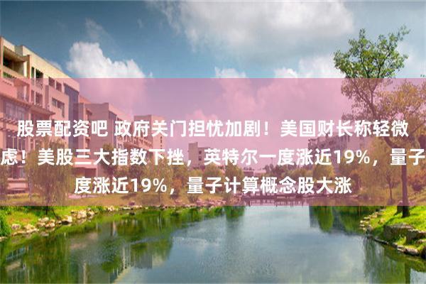 股票配资吧 政府关门担忧加剧！美国财长称轻微的波动性不足为虑！美股三大指数下挫，英特尔一度涨近19%，量子计算概念股大涨