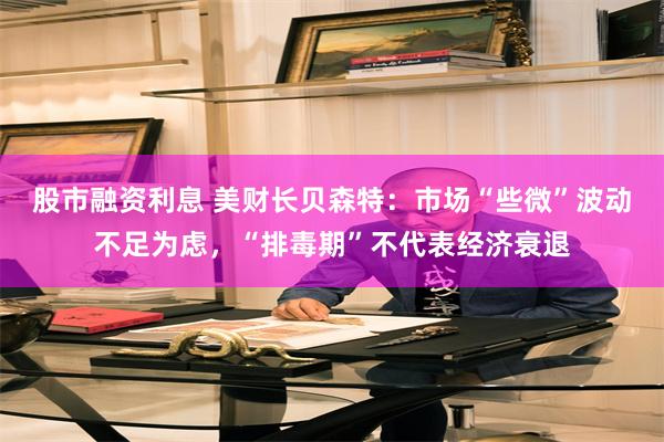 股市融资利息 美财长贝森特：市场“些微”波动不足为虑，“排毒期”不代表经济衰退