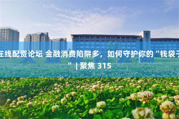 在线配资论坛 金融消费陷阱多，如何守护你的“钱袋子” | 聚焦 315