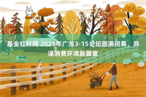 基金杠杆网 2025年广东3·15论坛圆满闭幕，共谋消费环境新篇章