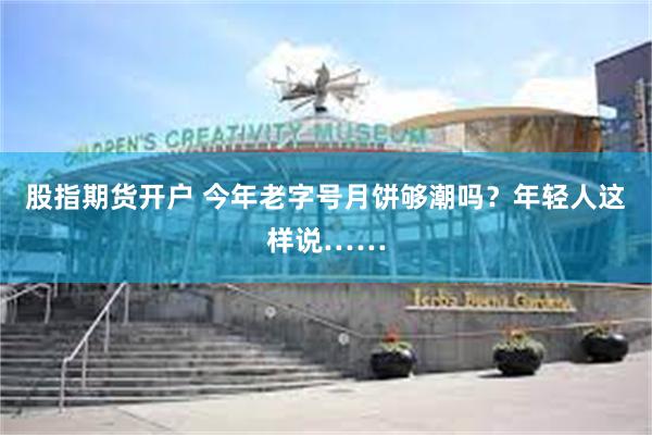 股指期货开户 今年老字号月饼够潮吗？年轻人这样说……