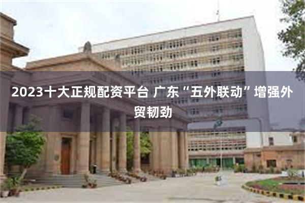 2023十大正规配资平台 广东“五外联动”增强外贸韧劲
