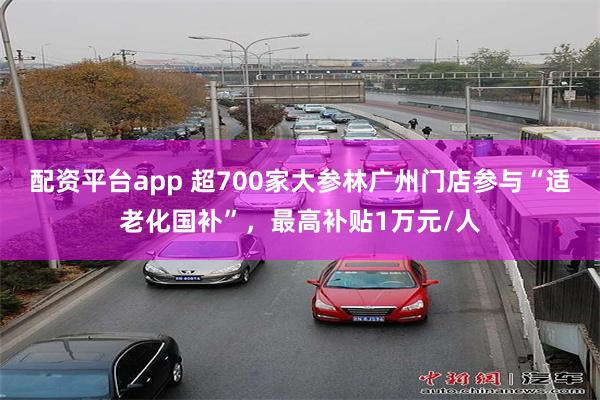 配资平台app 超700家大参林广州门店参与“适老化国补”，最高补贴1万元/人
