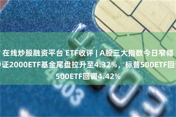 在线炒股融资平台 ETF收评 | A股三大指数今日窄幅震荡，中证2000ETF基金尾盘拉升至4.32%，标普500ETF回调4.42%
