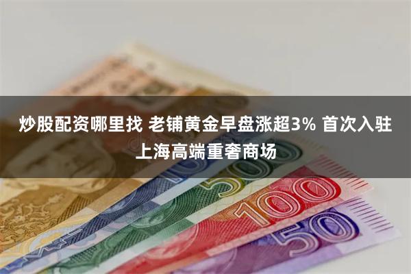 炒股配资哪里找 老铺黄金早盘涨超3% 首次入驻上海高端重奢商场
