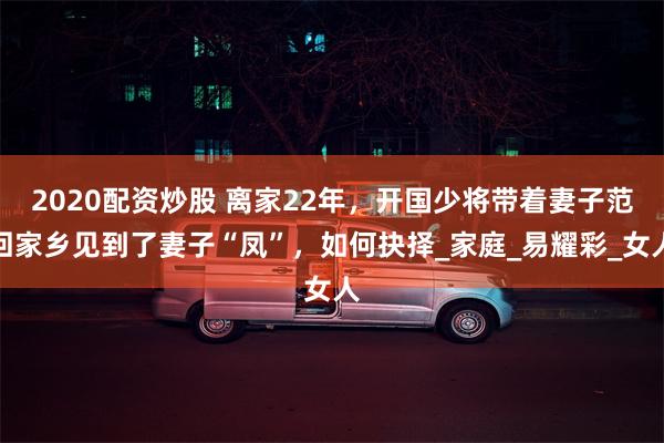 2020配资炒股 离家22年，开国少将带着妻子范回家乡见到了妻子“凤”，如何抉择_家庭_易耀彩_女人