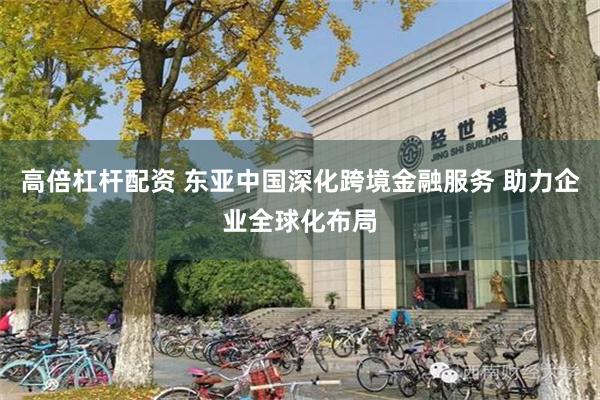 高倍杠杆配资 东亚中国深化跨境金融服务 助力企业全球化布局