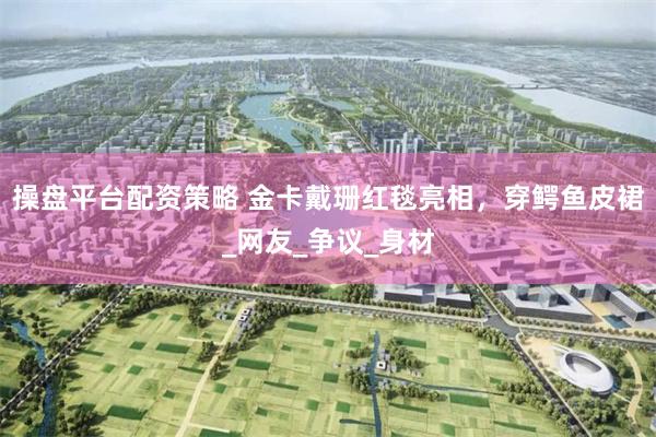 操盘平台配资策略 金卡戴珊红毯亮相，穿鳄鱼皮裙_网友_争议_身材