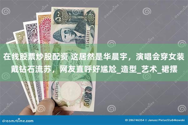 在线股票炒股配资 这居然是华晨宇，演唱会穿女装戴钻石流苏，网友直呼好尴尬_造型_艺术_裙摆