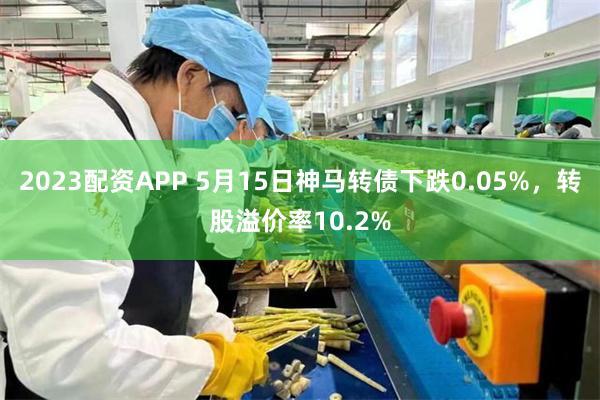 2023配资APP 5月15日神马转债下跌0.05%，转股溢价率10.2%
