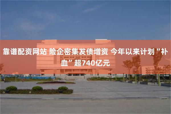 靠谱配资网站 险企密集发债增资 今年以来计划“补血”超740亿元