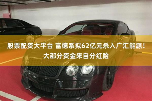 股票配资大平台 富德系拟62亿元杀入广汇能源！大部分资金来自分红险