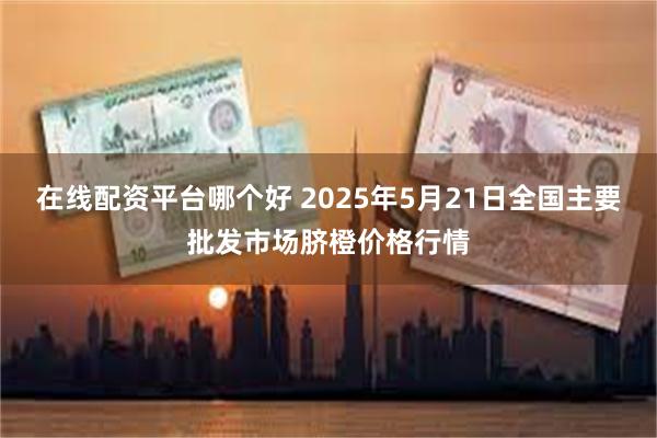 在线配资平台哪个好 2025年5月21日全国主要批发市场脐橙价格行情