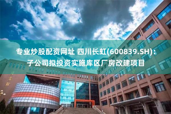 专业炒股配资网址 四川长虹(600839.SH)：子公司拟投资实施库区厂房改建项目