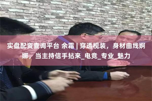 实盘配资查询平台 余霜 | 穿透视装，身材曲线婀娜，当主持信手拈来_电竞_专业_魅力