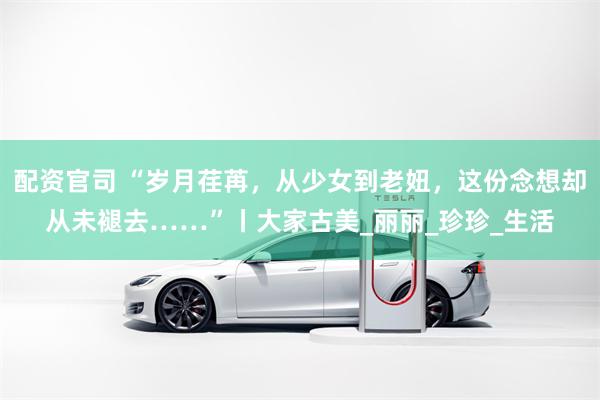 配资官司 “岁月荏苒，从少女到老妞，这份念想却从未褪去……”丨大家古美_丽丽_珍珍_生活