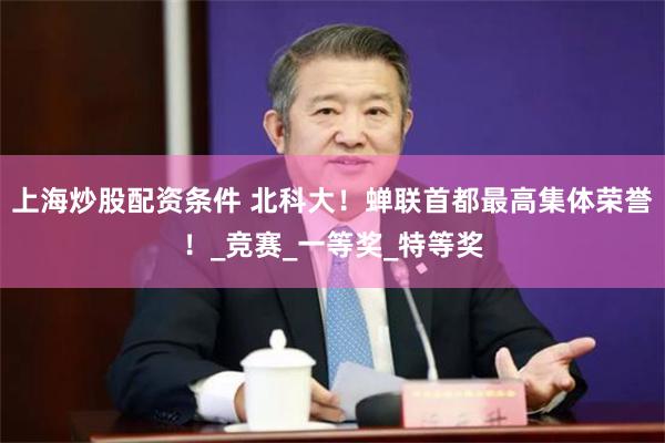 上海炒股配资条件 北科大！蝉联首都最高集体荣誉！_竞赛_一等奖_特等奖