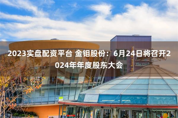 2023实盘配资平台 金钼股份：6月24日将召开2024年年度股东大会