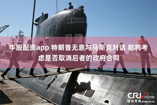 牛股配资app 特朗普无意与马斯克对话 称将考虑是否取消后者的政府合同