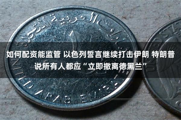 如何配资能监管 以色列誓言继续打击伊朗 特朗普说所有人都应“立即撤离德黑兰”