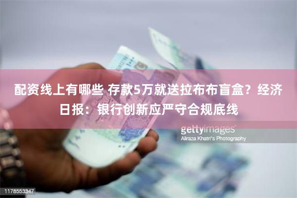 配资线上有哪些 存款5万就送拉布布盲盒？经济日报：银行创新应严守合规底线