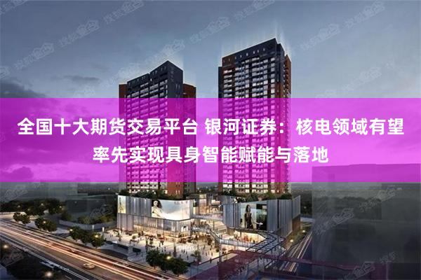 全国十大期货交易平台 银河证券：核电领域有望率先实现具身智能赋能与落地
