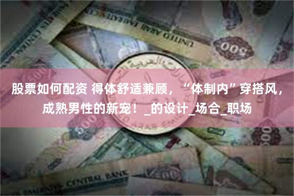 股票如何配资 得体舒适兼顾，“体制内”穿搭风，成熟男性的新宠！_的设计_场合_职场