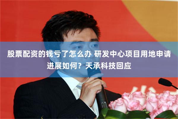股票配资的钱亏了怎么办 研发中心项目用地申请进展如何？天承科技回应