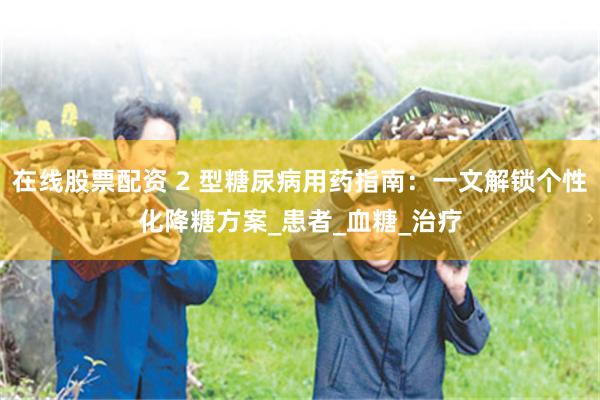 在线股票配资 2 型糖尿病用药指南：一文解锁个性化降糖方案_患者_血糖_治疗