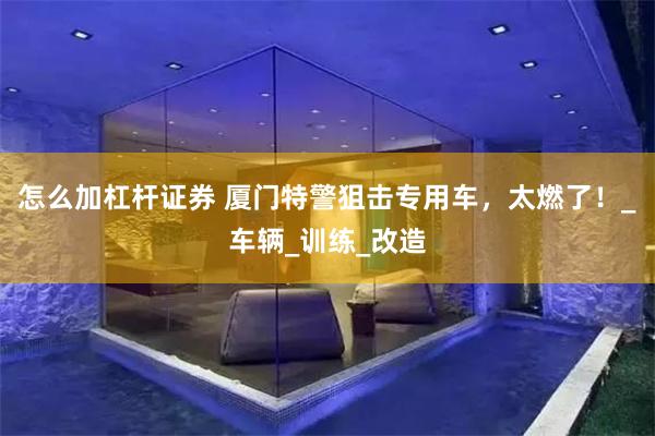 怎么加杠杆证券 厦门特警狙击专用车，太燃了！_车辆_训练_改造