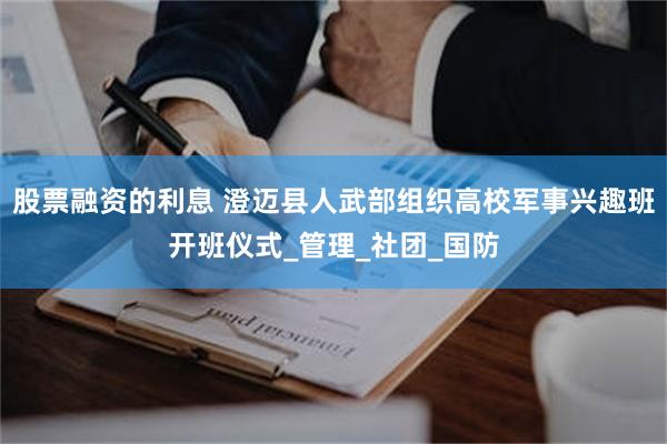 股票融资的利息 澄迈县人武部组织高校军事兴趣班开班仪式_管理_社团_国防