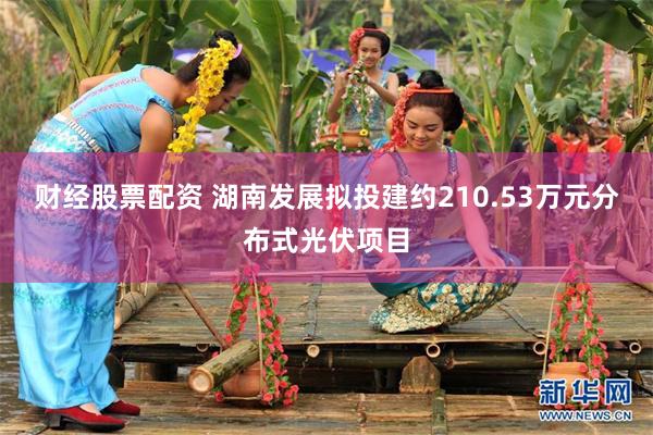 财经股票配资 湖南发展拟投建约210.53万元分布式光伏项目