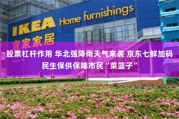 股票杠杆作用 华北强降雨天气来袭 京东七鲜加码民生保供保障市民“菜篮子”