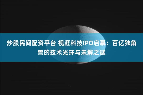 炒股民间配资平台 视涯科技IPO启幕：百亿独角兽的技术光环与未解之谜
