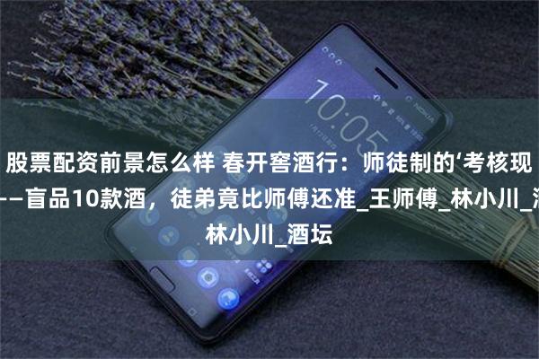 股票配资前景怎么样 春开窖酒行：师徒制的‘考核现场’——盲品10款酒，徒弟竟比师傅还准_王师傅_林小川_酒坛