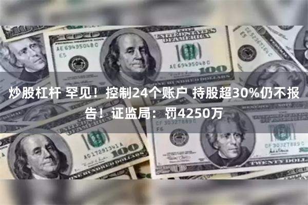 炒股杠杆 罕见！控制24个账户 持股超30%仍不报告！证监局：罚4250万