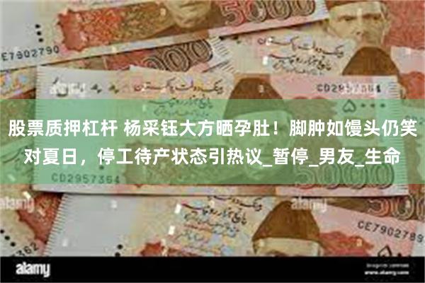 股票质押杠杆 杨采钰大方晒孕肚！脚肿如馒头仍笑对夏日，停工待产状态引热议_暂停_男友_生命