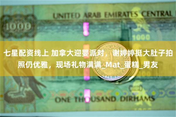 七星配资线上 加拿大迎婴派对，谢婷婷挺大肚子拍照仍优雅，现场礼物满满_Mat_蛋糕_男友