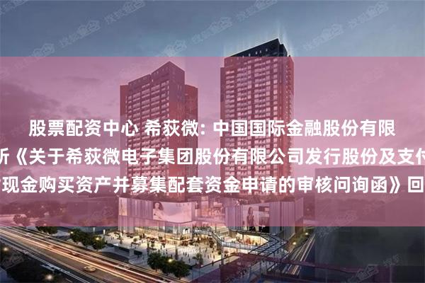 股票配资中心 希荻微: 中国国际金融股份有限公司关于上海证券交易所《关于希荻微电子集团股份有限公司发行股份及支付现金购买资产并募集配套资金申请的审核问询函》回复之专项核查意见内容摘要