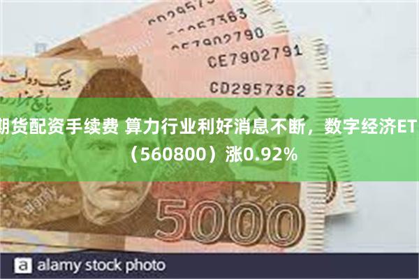 期货配资手续费 算力行业利好消息不断，数字经济ETF（560800）涨0.92%